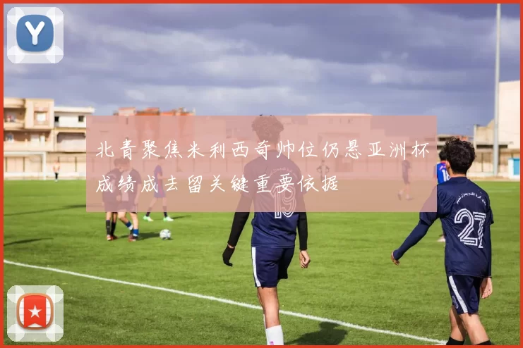 北青聚焦米利西奇帅位仍悬亚洲杯成绩成去留关键重要依据